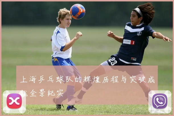 上海乒乓球队的辉煌历程与突破成就全景纪实