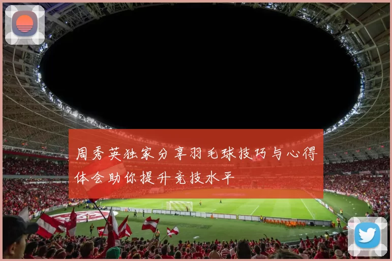 周秀英独家分享羽毛球技巧与心得体会助你提升竞技水平