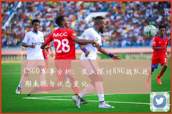 CSGO赛事分析：深入探讨RNG战队近期表现与状态变化