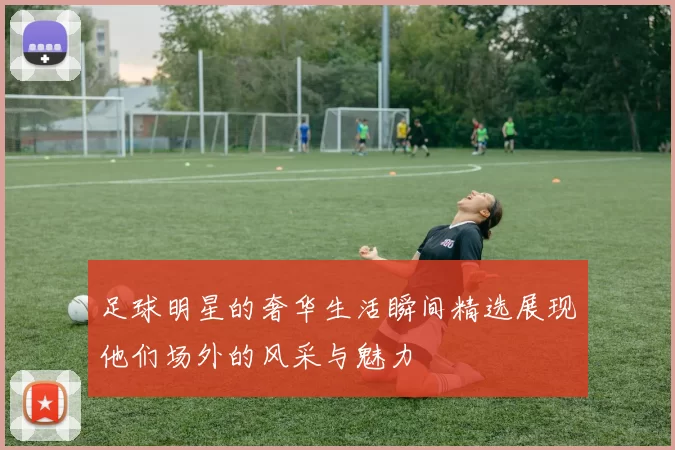 足球明星的奢华生活瞬间精选展现他们场外的风采与魅力