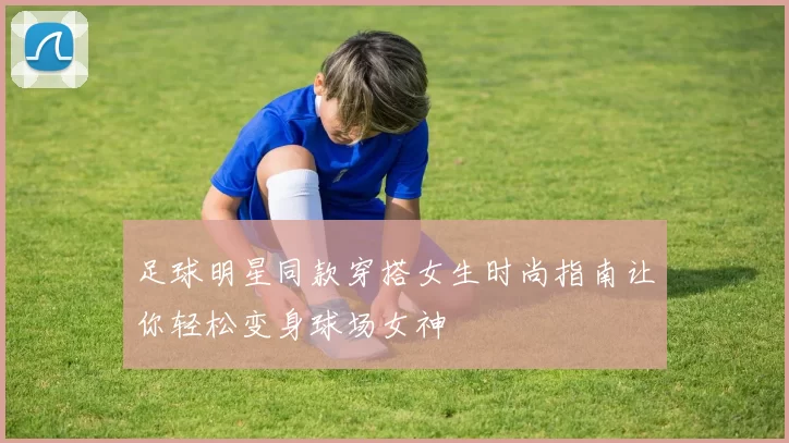 足球明星同款穿搭女生时尚指南让你轻松变身球场女神