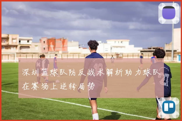 深圳篮球队防反战术解析助力球队在赛场上逆转局势