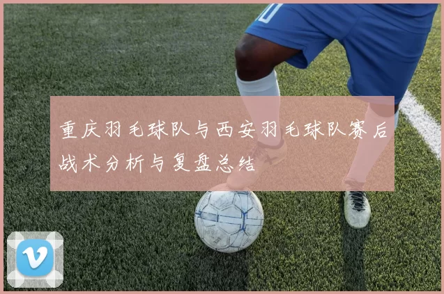 重庆羽毛球队与西安羽毛球队赛后战术分析与复盘总结