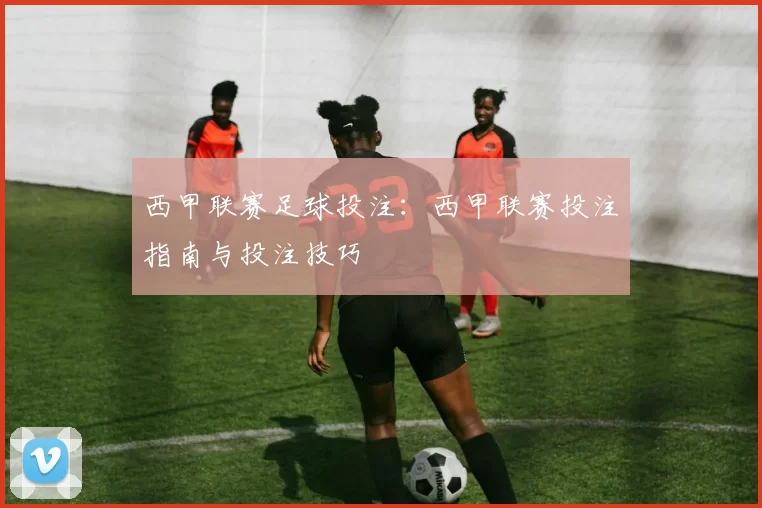 西甲联赛足球投注：西甲联赛投注指南与投注技巧