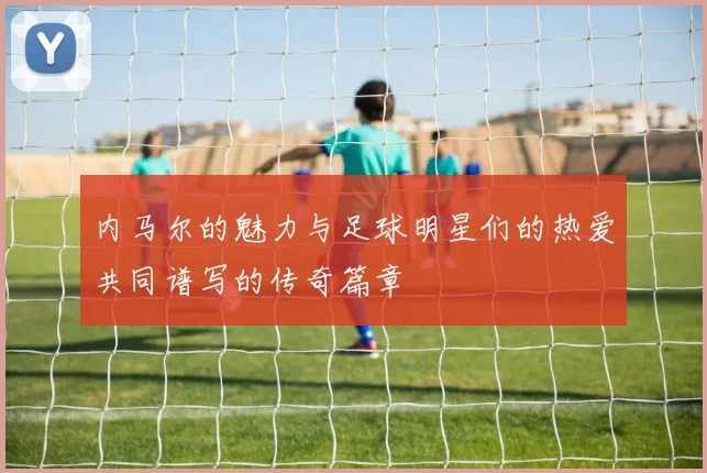 内马尔的魅力与足球明星们的热爱共同谱写的传奇篇章