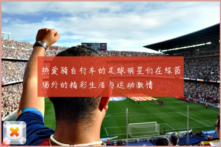 热爱骑自行车的足球明星们在绿茵场外的精彩生活与运动激情