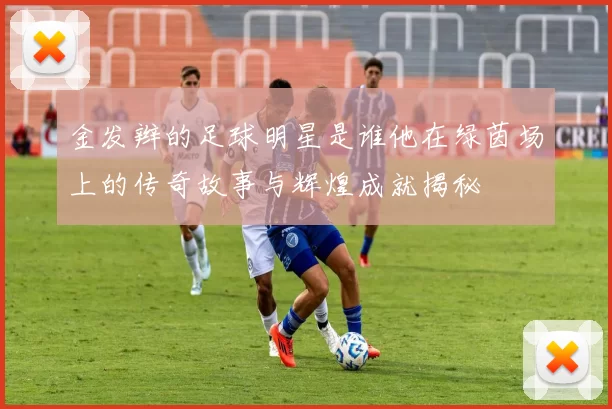 金发辫的足球明星是谁他在绿茵场上的传奇故事与辉煌成就揭秘