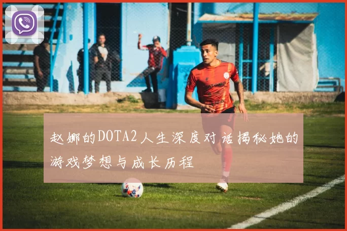 赵娜的DOTA2人生深度对话揭秘她的游戏梦想与成长历程