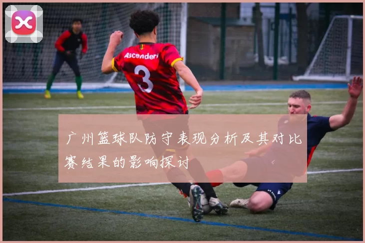 广州篮球队防守表现分析及其对比赛结果的影响探讨