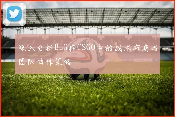 深入分析BLG在CSGO中的战术布局与团队协作策略