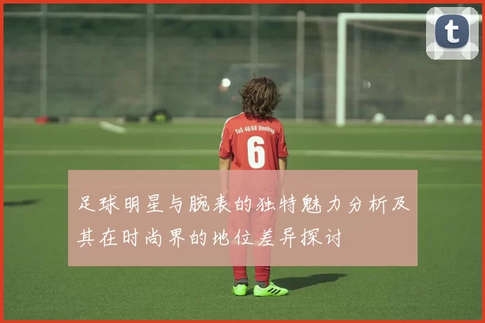 足球明星与腕表的独特魅力分析及其在时尚界的地位差异探讨