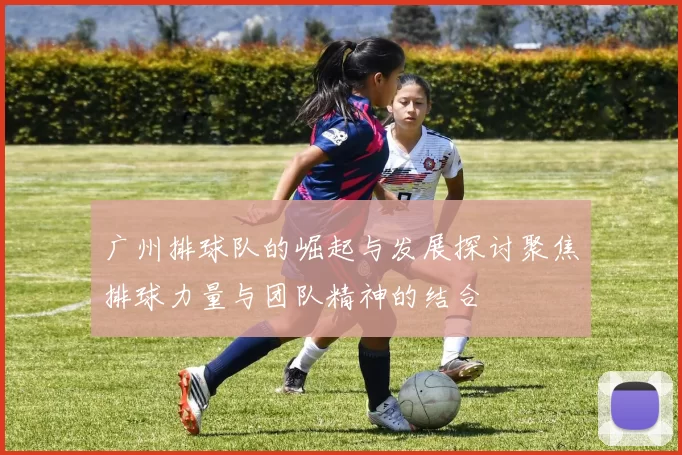 广州排球队的崛起与发展探讨聚焦排球力量与团队精神的结合