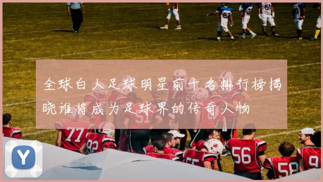 全球白人足球明星前十名排行榜揭晓谁将成为足球界的传奇人物
