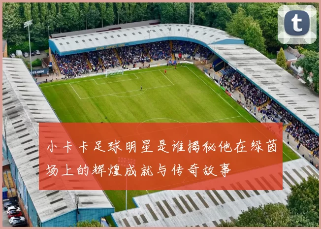 小卡卡足球明星是谁揭秘他在绿茵场上的辉煌成就与传奇故事