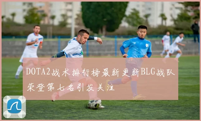 DOTA2战术排行榜最新更新BLG战队荣登第七名引发关注