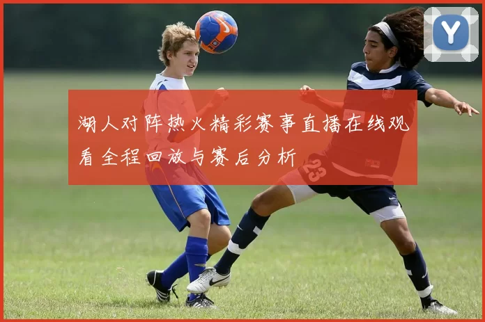 湖人对阵热火精彩赛事直播在线观看全程回放与赛后分析