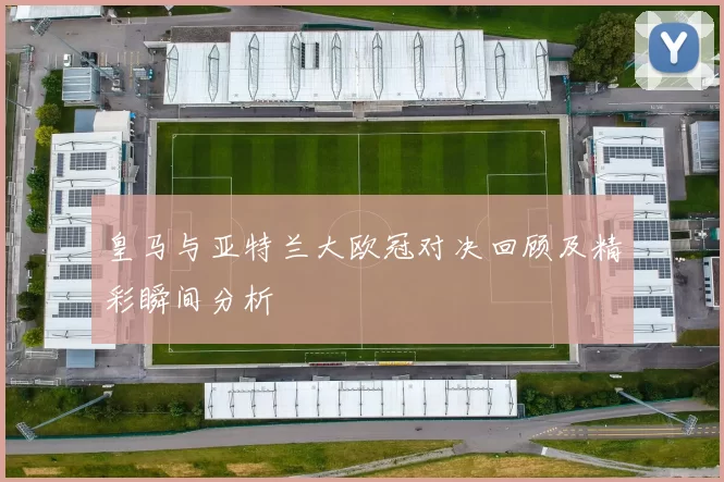 皇马与亚特兰大欧冠对决回顾及精彩瞬间分析