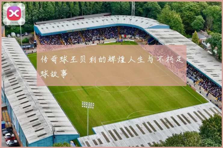传奇球王贝利的辉煌人生与不朽足球故事