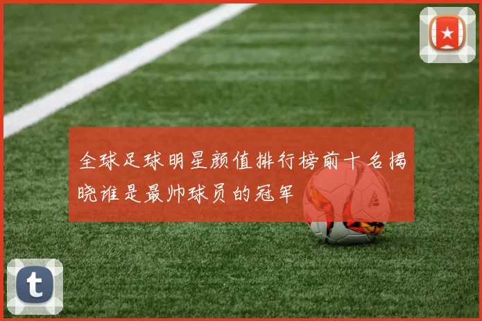 全球足球明星颜值排行榜前十名揭晓谁是最帅球员的冠军