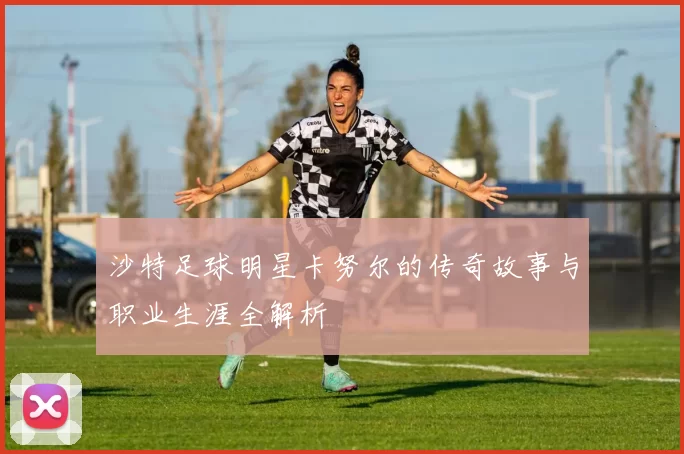 沙特足球明星卡努尔的传奇故事与职业生涯全解析