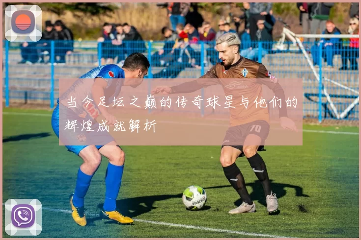 当今足坛之巅的传奇球星与他们的辉煌成就解析