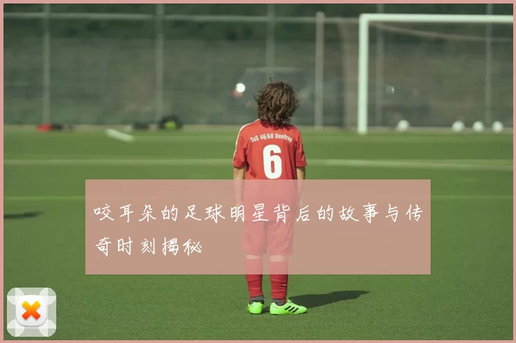 咬耳朵的足球明星背后的故事与传奇时刻揭秘