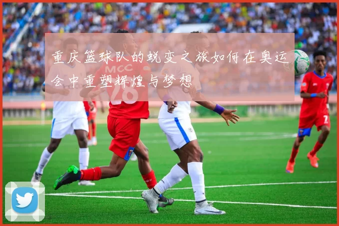 重庆篮球队的蜕变之旅如何在奥运会中重塑辉煌与梦想