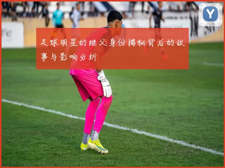 足球明星的继父身份揭秘背后的故事与影响分析