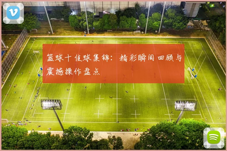 篮球十佳球集锦：精彩瞬间回顾与震撼操作盘点