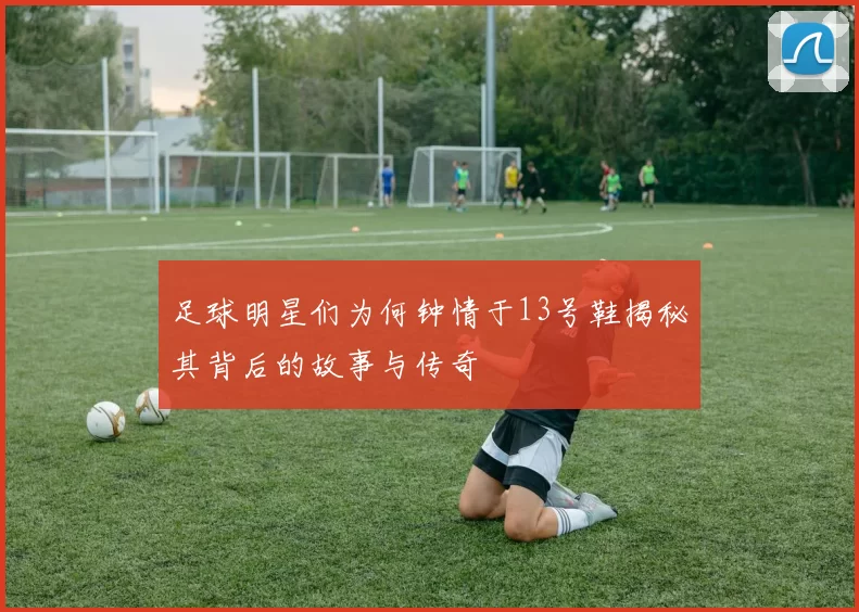 足球明星们为何钟情于13号鞋揭秘其背后的故事与传奇