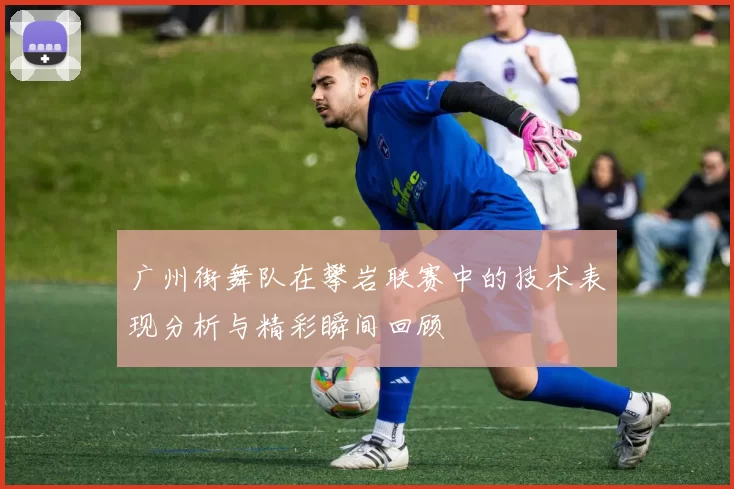 广州街舞队在攀岩联赛中的技术表现分析与精彩瞬间回顾