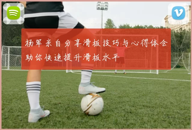 杨军亲自分享滑板技巧与心得体会助你快速提升滑板水平