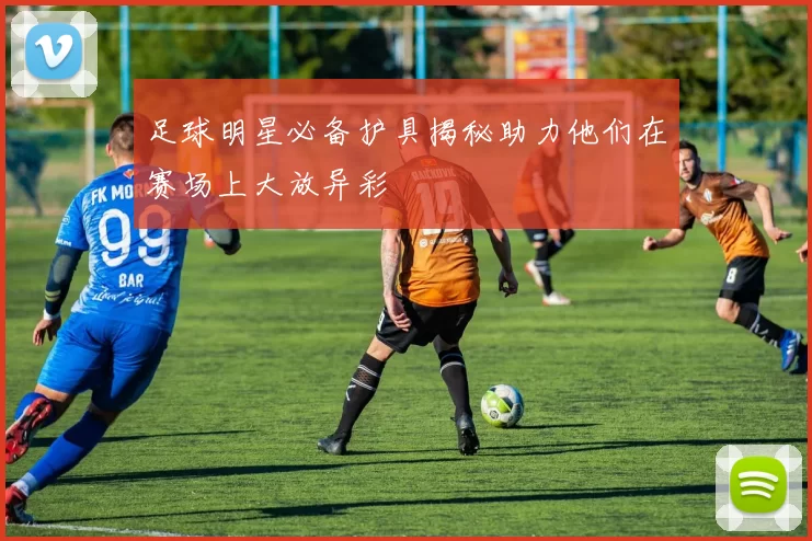 足球明星必备护具揭秘助力他们在赛场上大放异彩