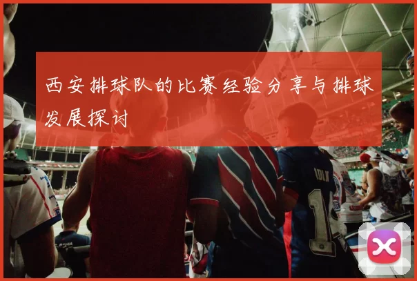 西安排球队的比赛经验分享与排球发展探讨