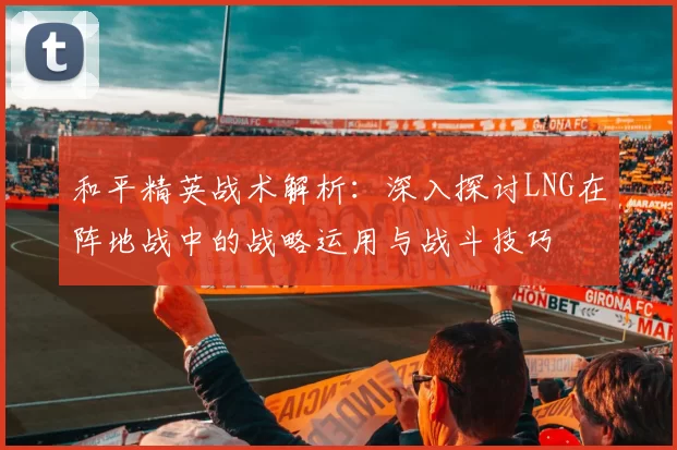 和平精英战术解析：深入探讨LNG在阵地战中的战略运用与战斗技巧