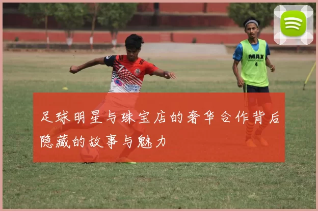 足球明星与珠宝店的奢华合作背后隐藏的故事与魅力