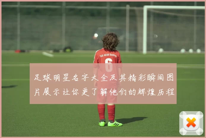 足球明星名字大全及其精彩瞬间图片展示让你更了解他们的辉煌历程