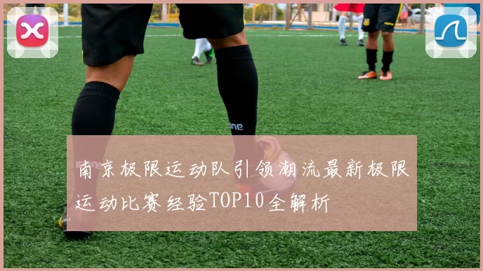 南京极限运动队引领潮流最新极限运动比赛经验TOP10全解析
