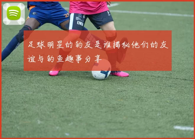 足球明星的钓友是谁揭秘他们的友谊与钓鱼趣事分享