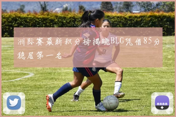洲际赛最新积分榜揭晓BLG凭借85分稳居第一名